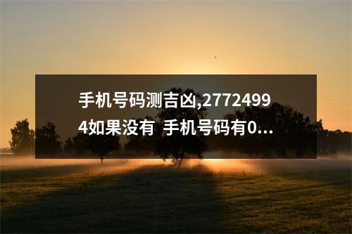 手机号码测吉凶,27724994如果没有  手机号码有0809的人看上去说话不多或者不爱说